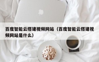 洛阳百度智能云搭建视频网站（百度智能云搭建视频网站是什么）