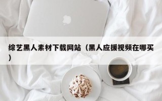 洛阳综艺黑人素材下载网站（黑人应援视频在哪买）