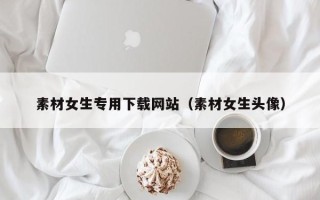 洛阳素材女生专用下载网站（素材女生头像）